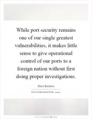 While port security remains one of our single greatest vulnerabilities, it makes little sense to give operational control of our ports to a foreign nation without first doing proper investigations Picture Quote #1
