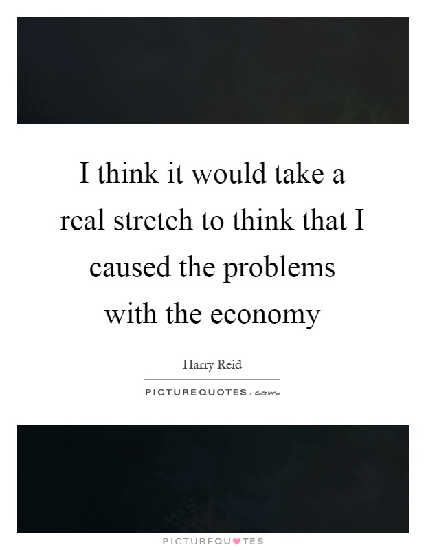 I think it would take a real stretch to think that I caused the problems with the economy Picture Quote #1