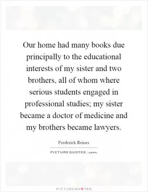 Our home had many books due principally to the educational interests of my sister and two brothers, all of whom where serious students engaged in professional studies; my sister became a doctor of medicine and my brothers became lawyers Picture Quote #1