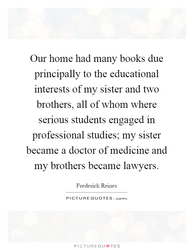 Our home had many books due principally to the educational interests of my sister and two brothers, all of whom where serious students engaged in professional studies; my sister became a doctor of medicine and my brothers became lawyers Picture Quote #1