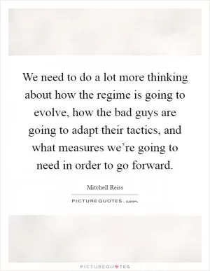 We need to do a lot more thinking about how the regime is going to evolve, how the bad guys are going to adapt their tactics, and what measures we’re going to need in order to go forward Picture Quote #1
