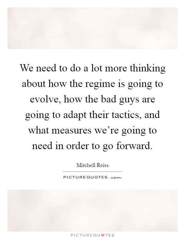We need to do a lot more thinking about how the regime is going to evolve, how the bad guys are going to adapt their tactics, and what measures we're going to need in order to go forward Picture Quote #1