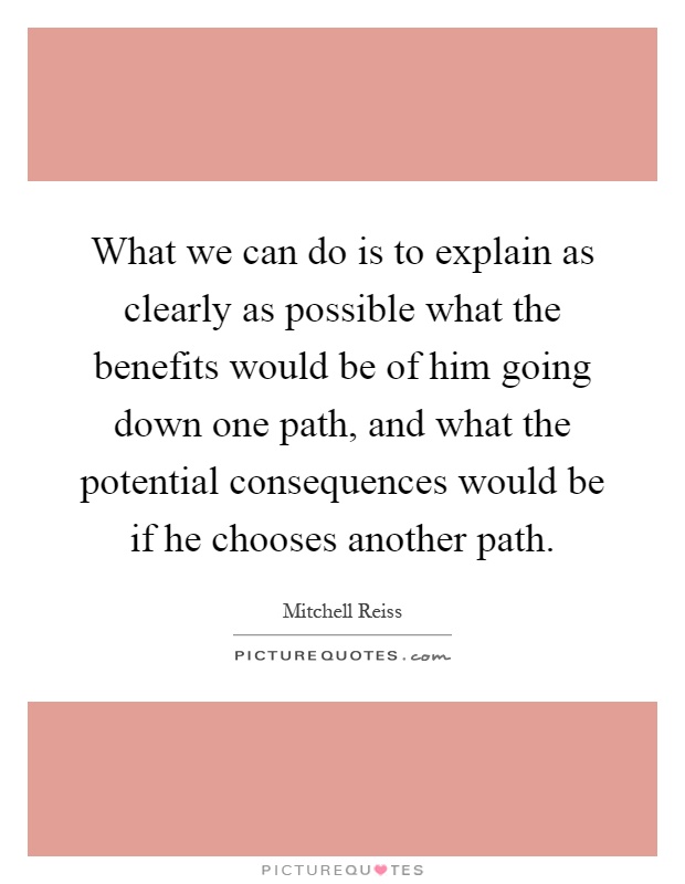 What we can do is to explain as clearly as possible what the benefits would be of him going down one path, and what the potential consequences would be if he chooses another path Picture Quote #1