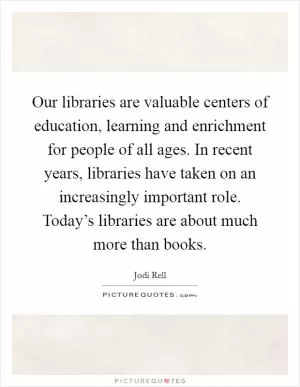 Our libraries are valuable centers of education, learning and enrichment for people of all ages. In recent years, libraries have taken on an increasingly important role. Today’s libraries are about much more than books Picture Quote #1