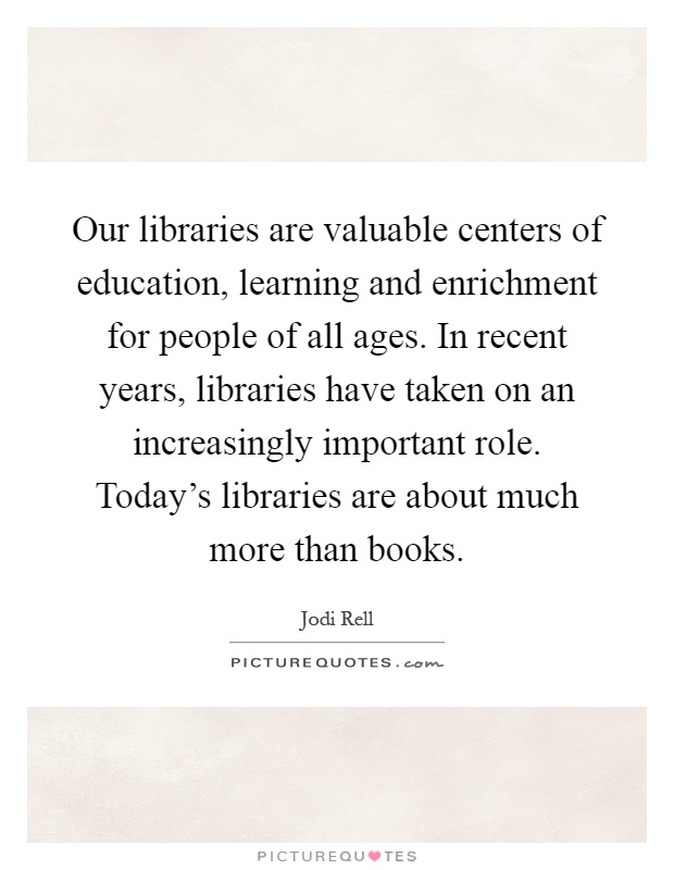 Our libraries are valuable centers of education, learning and enrichment for people of all ages. In recent years, libraries have taken on an increasingly important role. Today's libraries are about much more than books Picture Quote #1
