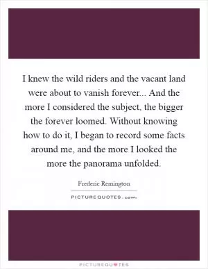I knew the wild riders and the vacant land were about to vanish forever... And the more I considered the subject, the bigger the forever loomed. Without knowing how to do it, I began to record some facts around me, and the more I looked the more the panorama unfolded Picture Quote #1