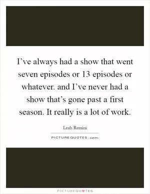 I’ve always had a show that went seven episodes or 13 episodes or whatever. and I’ve never had a show that’s gone past a first season. It really is a lot of work Picture Quote #1