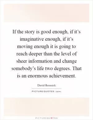 If the story is good enough, if it’s imaginative enough, if it’s moving enough it is going to reach deeper than the level of sheer information and change somebody’s life two degrees. That is an enormous achievement Picture Quote #1