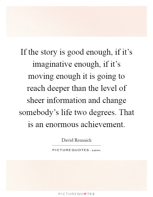 If the story is good enough, if it's imaginative enough, if it's moving enough it is going to reach deeper than the level of sheer information and change somebody's life two degrees. That is an enormous achievement Picture Quote #1