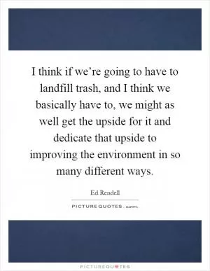 I think if we’re going to have to landfill trash, and I think we basically have to, we might as well get the upside for it and dedicate that upside to improving the environment in so many different ways Picture Quote #1