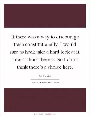 If there was a way to discourage trash constitutionally, I would sure as heck take a hard look at it. I don’t think there is. So I don’t think there’s a choice here Picture Quote #1