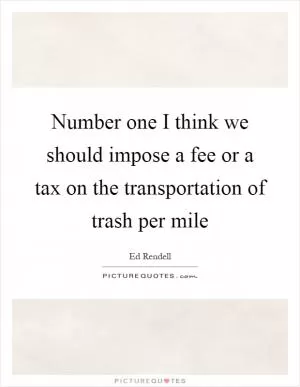 Number one I think we should impose a fee or a tax on the transportation of trash per mile Picture Quote #1