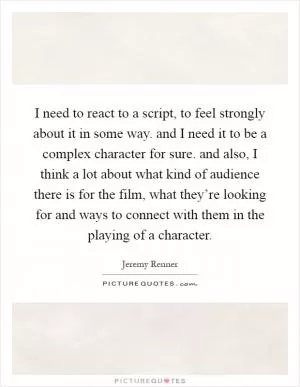 I need to react to a script, to feel strongly about it in some way. and I need it to be a complex character for sure. and also, I think a lot about what kind of audience there is for the film, what they’re looking for and ways to connect with them in the playing of a character Picture Quote #1