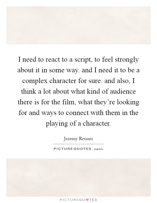 I need to react to a script, to feel strongly about it in some way. and I need it to be a complex character for sure. and also, I think a lot about what kind of audience there is for the film, what they're looking for and ways to connect with them in the playing of a character Picture Quote #1