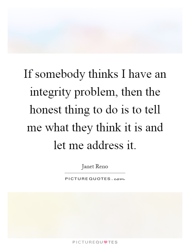 If somebody thinks I have an integrity problem, then the honest thing to do is to tell me what they think it is and let me address it Picture Quote #1