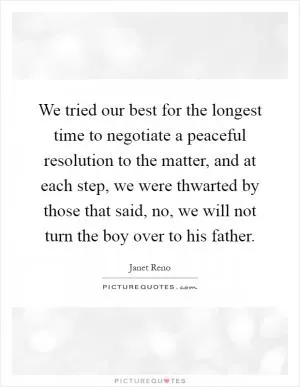 We tried our best for the longest time to negotiate a peaceful resolution to the matter, and at each step, we were thwarted by those that said, no, we will not turn the boy over to his father Picture Quote #1