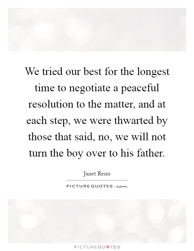 We tried our best for the longest time to negotiate a peaceful resolution to the matter, and at each step, we were thwarted by those that said, no, we will not turn the boy over to his father Picture Quote #1