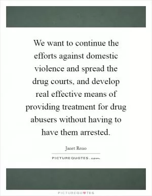 We want to continue the efforts against domestic violence and spread the drug courts, and develop real effective means of providing treatment for drug abusers without having to have them arrested Picture Quote #1