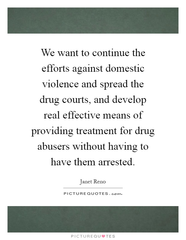 We want to continue the efforts against domestic violence and spread the drug courts, and develop real effective means of providing treatment for drug abusers without having to have them arrested Picture Quote #1