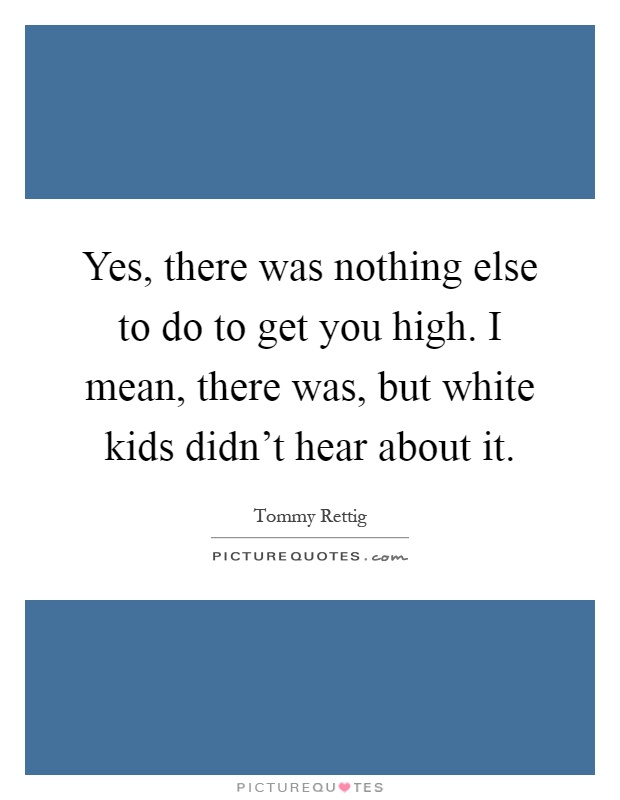 Yes, there was nothing else to do to get you high. I mean, there was, but white kids didn't hear about it Picture Quote #1