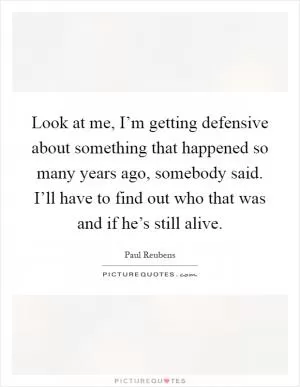 Look at me, I’m getting defensive about something that happened so many years ago, somebody said. I’ll have to find out who that was and if he’s still alive Picture Quote #1