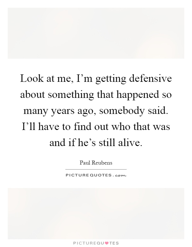 Look at me, I'm getting defensive about something that happened so many years ago, somebody said. I'll have to find out who that was and if he's still alive Picture Quote #1