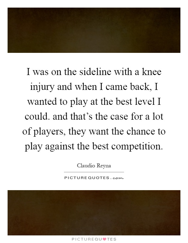 I was on the sideline with a knee injury and when I came back, I wanted to play at the best level I could. and that's the case for a lot of players, they want the chance to play against the best competition Picture Quote #1