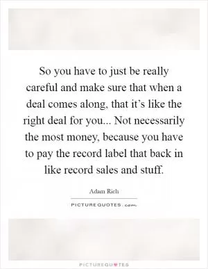 So you have to just be really careful and make sure that when a deal comes along, that it’s like the right deal for you... Not necessarily the most money, because you have to pay the record label that back in like record sales and stuff Picture Quote #1