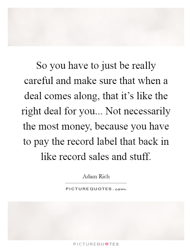 So you have to just be really careful and make sure that when a deal comes along, that it's like the right deal for you... Not necessarily the most money, because you have to pay the record label that back in like record sales and stuff Picture Quote #1