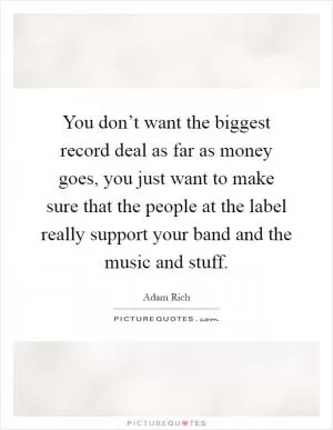 You don’t want the biggest record deal as far as money goes, you just want to make sure that the people at the label really support your band and the music and stuff Picture Quote #1