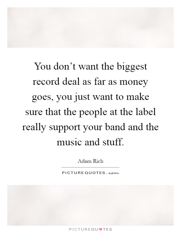 You don't want the biggest record deal as far as money goes, you just want to make sure that the people at the label really support your band and the music and stuff Picture Quote #1
