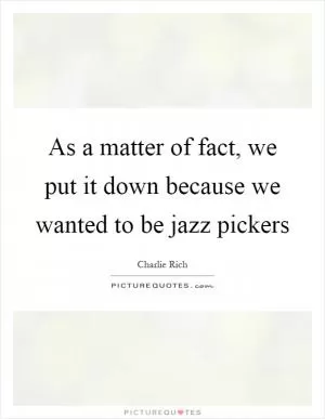 As a matter of fact, we put it down because we wanted to be jazz pickers Picture Quote #1