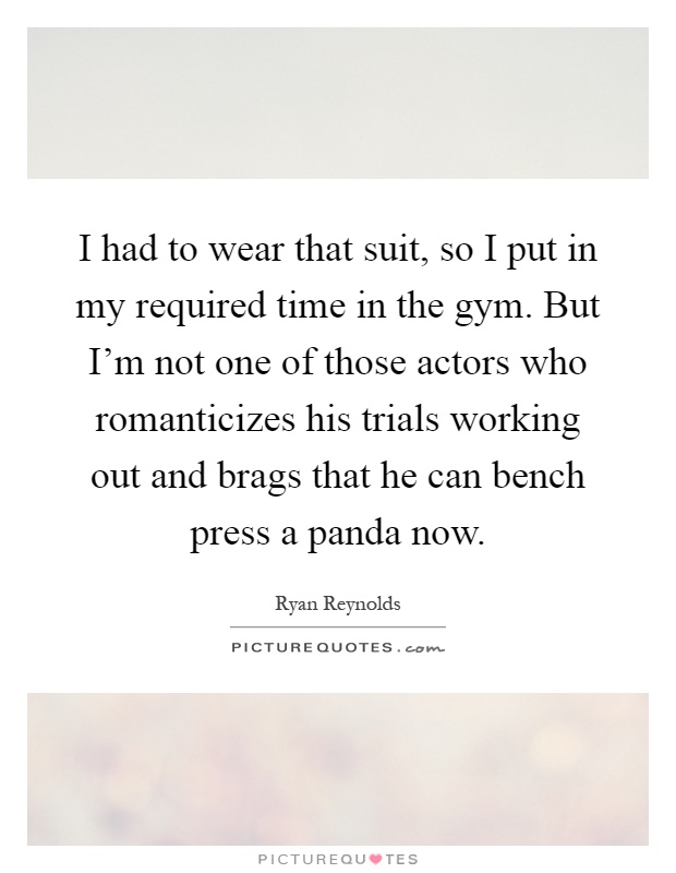 I had to wear that suit, so I put in my required time in the gym. But I'm not one of those actors who romanticizes his trials working out and brags that he can bench press a panda now Picture Quote #1