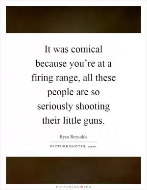 It was comical because you’re at a firing range, all these people are so seriously shooting their little guns Picture Quote #1