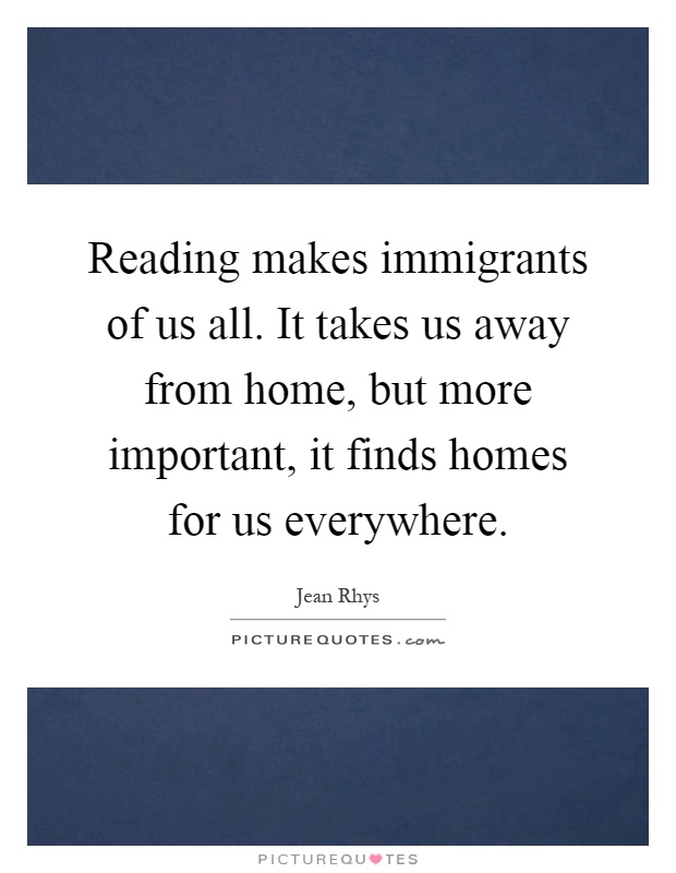Reading makes immigrants of us all. It takes us away from home, but more important, it finds homes for us everywhere Picture Quote #1