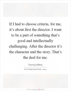 If I had to choose criteria, for me, it’s about first the director. I want to be a part of something that’s good and intellectually challenging. After the director it’s the character and the story. That’s the deal for me Picture Quote #1
