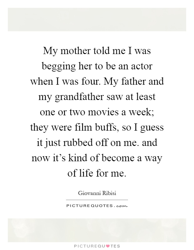 My mother told me I was begging her to be an actor when I was four. My father and my grandfather saw at least one or two movies a week; they were film buffs, so I guess it just rubbed off on me. and now it's kind of become a way of life for me Picture Quote #1