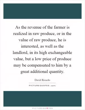As the revenue of the farmer is realized in raw produce, or in the value of raw produce, he is interested, as well as the landlord, in its high exchangeable value, but a low price of produce may be compensated to him by a great additional quantity Picture Quote #1