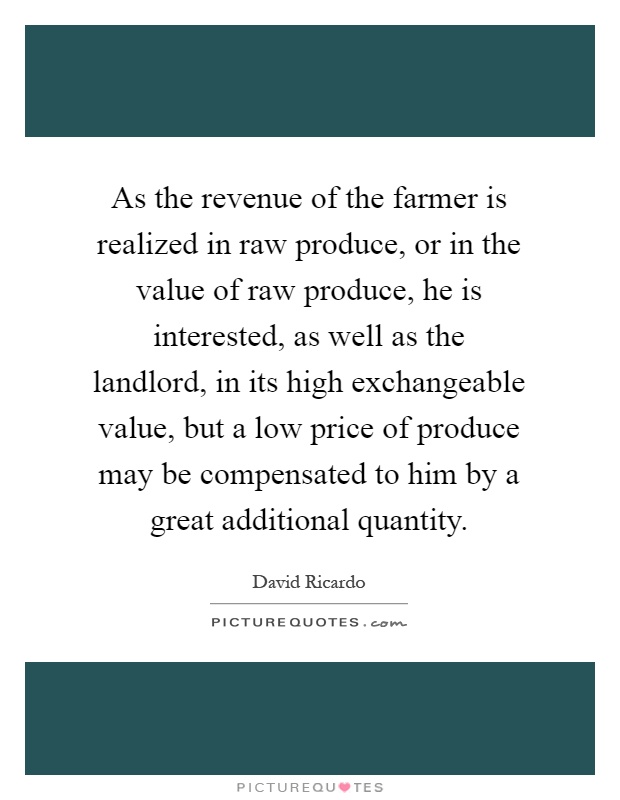 As the revenue of the farmer is realized in raw produce, or in the value of raw produce, he is interested, as well as the landlord, in its high exchangeable value, but a low price of produce may be compensated to him by a great additional quantity Picture Quote #1