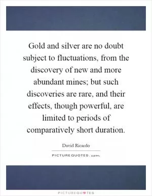 Gold and silver are no doubt subject to fluctuations, from the discovery of new and more abundant mines; but such discoveries are rare, and their effects, though powerful, are limited to periods of comparatively short duration Picture Quote #1