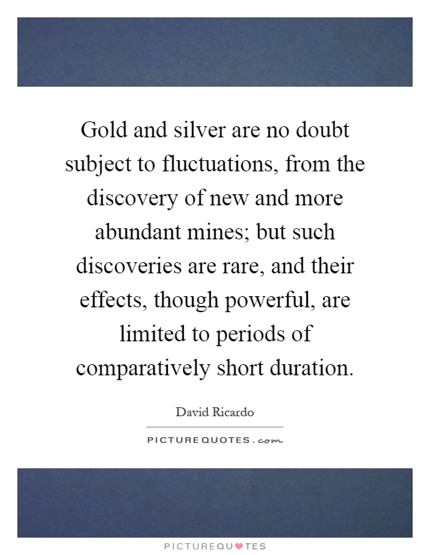 Gold and silver are no doubt subject to fluctuations, from the discovery of new and more abundant mines; but such discoveries are rare, and their effects, though powerful, are limited to periods of comparatively short duration Picture Quote #1