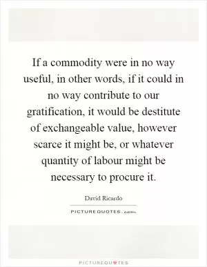 If a commodity were in no way useful, in other words, if it could in no way contribute to our gratification, it would be destitute of exchangeable value, however scarce it might be, or whatever quantity of labour might be necessary to procure it Picture Quote #1