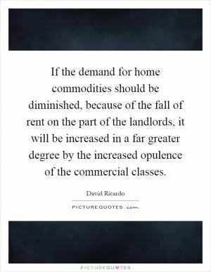 If the demand for home commodities should be diminished, because of the fall of rent on the part of the landlords, it will be increased in a far greater degree by the increased opulence of the commercial classes Picture Quote #1