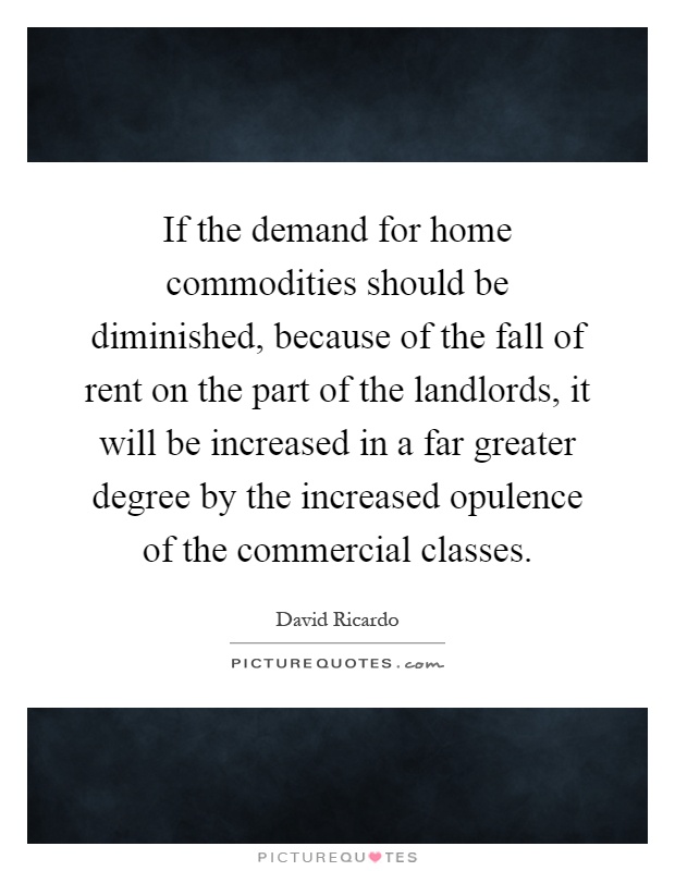 If the demand for home commodities should be diminished, because of the fall of rent on the part of the landlords, it will be increased in a far greater degree by the increased opulence of the commercial classes Picture Quote #1