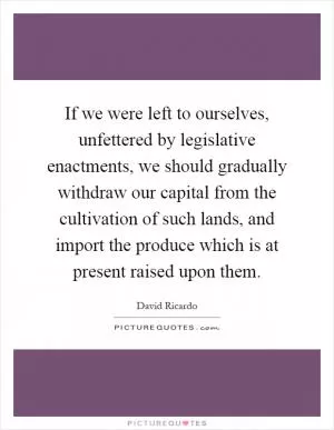 If we were left to ourselves, unfettered by legislative enactments, we should gradually withdraw our capital from the cultivation of such lands, and import the produce which is at present raised upon them Picture Quote #1