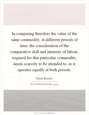 In comparing therefore the value of the same commodity, at different periods of time, the consideration of the comparative skill and intensity of labour, required for that particular commodity, needs scarcely to be attended to, as it operates equally at both periods Picture Quote #1