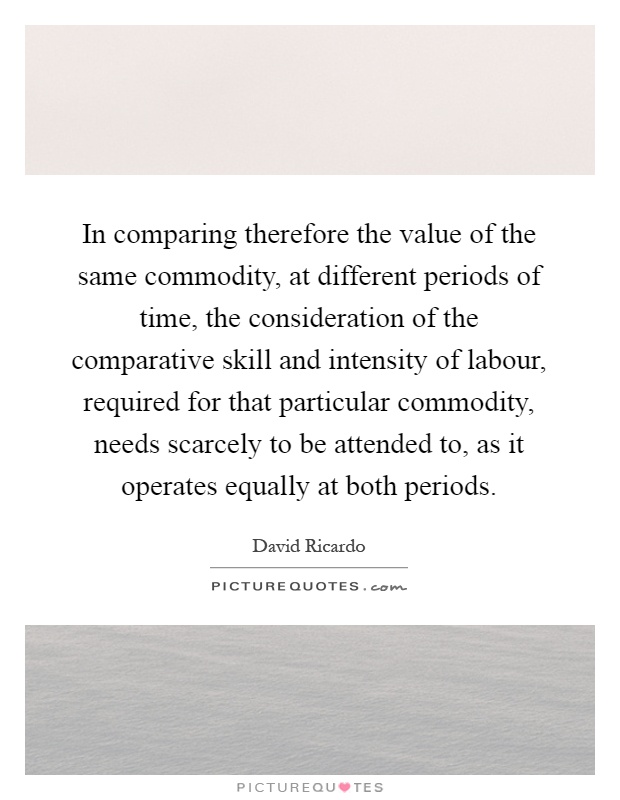 In comparing therefore the value of the same commodity, at different periods of time, the consideration of the comparative skill and intensity of labour, required for that particular commodity, needs scarcely to be attended to, as it operates equally at both periods Picture Quote #1