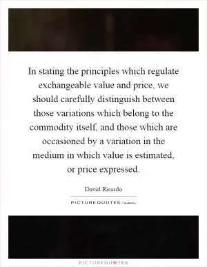 In stating the principles which regulate exchangeable value and price, we should carefully distinguish between those variations which belong to the commodity itself, and those which are occasioned by a variation in the medium in which value is estimated, or price expressed Picture Quote #1