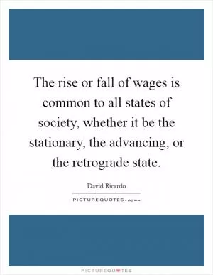 The rise or fall of wages is common to all states of society, whether it be the stationary, the advancing, or the retrograde state Picture Quote #1