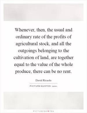 Whenever, then, the usual and ordinary rate of the profits of agricultural stock, and all the outgoings belonging to the cultivation of land, are together equal to the value of the whole produce, there can be no rent Picture Quote #1